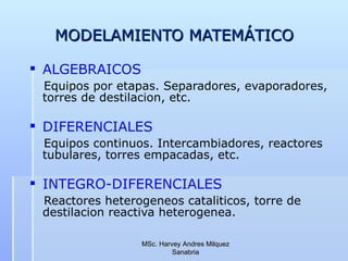 MODELAMIENTO MATEMÁTICO ALGEBRAICOS Equipos por etapas. Separadores, evaporadores, torres de destilacion, etc. DIFERENCIALES  Equipos continuos. Intercambiadores, reactores tubulares, torres empacadas, etc. INTEGRO-DIFERENCIALES Reactores heterogeneos cataliticos, torre de destilacion reactiva heterogenea. MSc. Harvey Andres Milquez Sanabria 