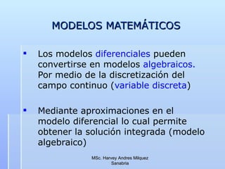 MODELOS MATEMÁTICOS Los modelos  diferenciales  pueden  convertirse en modelos  algebraicos.  Por medio de la discretización del campo continuo ( variable discreta ) Mediante aproximaciones en el modelo diferencial lo cual permite obtener la solución integrada (modelo algebraico) MSc. Harvey Andres Milquez Sanabria 