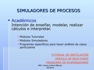 SIMULADORES DE PROCESOS Académicos Intención de enseñar, modelar, realizar cálculos e interpretar.   Módulos Tutoriales Módulos Simuladores Programas específicos para hacer análisis de casos particulares TUTORIAL DE DESTILACIÓN MÓDULO DE REACTORES PROGRAMA  DE EVAPORADORES MSc. Harvey Andres Milquez Sanabria 