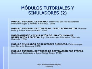 MÓDULOS TUTORIALES Y SIMULADORES (2) MÓDULO TUTORIAL DE SECADO.  Elaborado por los estudiantes Leonardo Rojas y Alfredo Marulanda. 2001 MÓDULO TUTORIAL DE TORRES DE  DESTILACIÓN BATCH . Norman Peña y Juan Carlos Alvarado. 2001. MODELAMIENTO Y SIMULACIÓN DE UNA COLUMNA DE DESTILACIÓN REACTIVA.  Ing. Mario Andrés Céspedes. Tésis de Maestría. 2000. MODULO SIMULADOR DE REACTORES QUÍMICOS.  Elaborado por Luis Gerardo Zalamea. 2000. MODULO TUTORIAL DE TORRES DE DESTILACIÓN POR ETAPAS . Gustavo A. Rodríguez y Juan Carlos Rosas. 1999. MSc. Harvey Andres Milquez Sanabria 