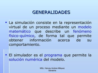 GENERALIDADES La simulación consiste en la representación virtual de un proceso mediante un  modelo matemático  que describe un  fenómeno físico-químico , de forma tal que permite obtener información acerca de su comportamiento. El simulador es el  programa  que permite la  solución numérica   del modelo.  MSc. Harvey Andres Milquez Sanabria 