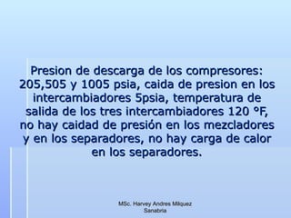 Presion de descarga de los compresores: 205,505 y 1005 psia, caida de presion en los intercambiadores 5psia, temperatura de salida de los tres intercambiadores 120 °F, no hay caidad de presión en los mezcladores y en los separadores, no hay carga de calor en los separadores. MSc. Harvey Andres Milquez Sanabria 