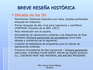 BREVE RESEÑA HISTÓRICA  Década de los 50 Mainframes (Sistemas Operativo por lotes, tarjetas perforadas, lenguaje de m á quina).  Primer lenguaje de alto nivel para ingenieros y científicos (FORTRAN, Proyecto de la IBM, 1957). Poca interacción con el usuario. Simuladores de operaciones unitarias y de diagramas de flujo limitados ( Primera generación de simuladores  entre ésta década y comienzos de la siguiente). Creación de bibliotecas de programas para el cálculo de operaciones unitarias. Primeros Simuladores de tipo secuencial –  Primera generación  (KELLOGG, FLEXIBLE FLOW-SHEET, PACER de Digital Systems Co., CHEVRON HEAT AND MATERIAL BALANCING PROGRAM) MSc. Harvey Andres Milquez Sanabria 