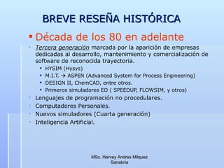 BREVE RESEÑA HISTÓRICA  Década de los 80 en adelante Tercera generación  marcada por la aparición de empresas dedicadas al desarrollo, mantenimiento y comercialización de software de reconocida trayectoria. HYSIM (Hysys) M.I.T.    ASPEN (Advanced System for Process Engineering) DESIGN II, ChemCAD, entre otros. Primeros simuladores EO ( SPEEDUP, FLOWSIM, y otros) Lenguajes de programación no procedulares. Computadores Personales.  Nuevos simuladores (Cuarta generación) Inteligencia Artificial. MSc. Harvey Andres Milquez Sanabria 