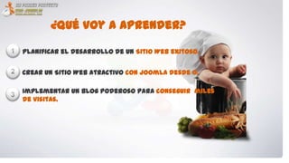 ¿Qué voy a aprender?

Planificar el desarrollo de un Sitio Web exitoso.


Crear un Sitio Web atractivo con Joomla desde 0.

Implementar un Blog Poderoso para conseguir miles
de visitas.
 