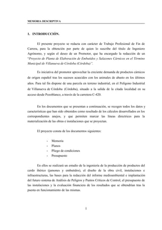 MEMORIA DESCRIPTIVA



1. INTRODUCCIÓN.


       El presente proyecto se redacta con carácter de Trabajo Profesional de Fin de
Carrera, para la obtención por parte de quien lo suscribe del título de Ingeniero
Agrónomo, y según el deseo de un Promotor, que ha encargado la redacción de un
“Proyecto de Planta de Elaboración de Embutidos y Salazones Cárnicos en el Término
Municipal de Villanueva de Córdoba (Córdoba)”.

       Es iniciativa del promotor aprovechar la creciente demanda de productos cárnicos
de origen español tras los sucesos acaecidos con los animales de abasto en los últimos
años. Para tal fin dispone de una parcela en terreno industrial, en el Polígono Industrial
de Villanueva de Córdoba (Córdoba), situado a la salida de la citada localidad en su
acceso desde Pozoblanco, a través de la carretera C-420.


       En los documentos que se presentan a continuación, se recogen todos los datos y
características que han sido obtenidos como resultado de los cálculos desarrollados en los
correspondientes anejos, y que permiten marcar las líneas directrices para la
materialización de las obras e instalaciones que se proyectan.


       El proyecto consta de los documentos siguientes:


              -   Memoria
              -   Planos
              -   Pliego de condiciones
              -   Presupuesto


        En ellos se realizará un estudio de la ingeniería de la producción de productos del
cerdo ibérico (jamones y embutidos), el diseño de la obra civil, instalaciones e
infraestructuras, las bases para la redacción del informe medioambiental e implantación
del futuro sistema de Análisis de Peligros y Puntos Críticos de Control, el presupuesto de
las instalaciones y la evaluación financiera de los resultados que se obtendrían tras la
puesta en funcionamiento de las mismas.




                                            1
 