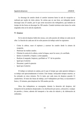 Ingeniería del proceso                                                          ANEJO II



      La descarga de canales desde el camión isotermo hasta la sala de recepción se
realizará por medio de rieles aéreos. Se estima que en una hora, un trabajador puede
descargar unas 25 canales, por lo que serán necesarios dos trabajadores, que tardarán un
tiempo de dos horas en descargar las 100 canales. Cuando terminen estas tareas les serán
asignadas otras en la sala de expedición.


B) Despiece


       En la sala de despiece habrá dos mesas, con ocho puestos de trabajo en cada una de
ellas. La función de cada uno de los ocho puestos de trabajo serán los siguientes:


-   Cortar la cabeza, sacar el espinazo y acarrear las canales desde la cámara de
    recepción.
-   Destrozar las medias canales.
-   Eliminar la careta de la cabeza, cortar la lengua, sacar los sesos y la carrillada.
-   Quitar el solomillo y limpiar y cortar papadas.
-   Realizar el sangrado, limpieza y perfilado en “V” de los perniles.
-   Igual que el anterior.
-   Descamar y partir la panceta
-   Igual que el anterior.


      El trabajo se realizará en cadena, por lo que el tiempo que cada operario dedique a
su trabajo será aproximadamente el mismo. Este tiempo, incluyendo tiempos muertos, se
ha estimado en cinco minutos. Por lo tanto, por cada mesa de despiece pasarán 12
canales/hora. Al tener dos líneas de trabajo, con 8 trabajadores por línea, se necesitarán 4
horas y 10 minutos, para despiezar las 100 canales por día.


      Otros dos trabajadores se encargarán, durante la duración del despiece, del
transporte de los productos despiezados a la clasificación por pesos, colocación y cuelgue
de perniles y lomos, además del transporte a las salas de salazón y de elaboración de
embutidos.




                                            14
 