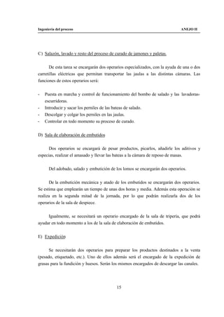 Ingeniería del proceso                                                        ANEJO II




C) Salazón, lavado y resto del proceso de curado de jamones y paletas.


      De esta tarea se encargarán dos operarios especializados, con la ayuda de una o dos
carretillas eléctricas que permitan transportar las jaulas a las distintas cámaras. Las
funciones de estos operarios será:


-   Puesta en marcha y control de funcionamiento del bombo de salado y las lavadoras-
    escurridoras.
-   Introducir y sacar los perniles de las bateas de salado.
-   Descolgar y colgar los perniles en las jaulas.
-   Controlar en todo momento su proceso de curado.


D) Sala de elaboración de embutidos


      Dos operarios se encargará de pesar productos, picarlos, añadirle los aditivos y
especias, realizar el amasado y llevar las bateas a la cámara de reposo de masas.


      Del adobado, salado y embutición de los lomos se encargarán dos operarios.


      De la embutición mecánica y atado de los embutidos se encargarán dos operarios.
Se estima que emplearán un tiempo de unas dos horas y media. Además esta operación se
realiza en la segunda mitad de la jornada, por lo que podrán realizarla dos de los
operarios de la sala de despiece.


     Igualmente, se necesitará un operario encargado de la sala de tripería, que podrá
ayudar en todo momento a los de la sala de elaboración de embutidos.


E) Expedición


      Se necesitarán dos operarios para preparar los productos destinados a la venta
(pesado, etiquetado, etc.). Uno de ellos además será el encargado de la expedición de
grasas para la fundición y huesos. Serán los mismos encargados de descargar las canales.




                                           15
 