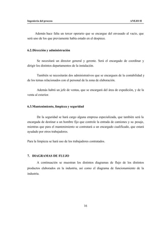 Ingeniería del proceso                                                       ANEJO II



      Además hace falta un tercer operario que se encargue del envasado al vacío, que
será uno de los que previamente había estado en el despiece.


6.2. Dirección y administración


         Se necesitará un director general y gerente. Será el encargado de coordinar y
dirigir los distintos departamentos de la instalación.


        También se necesitarán dos administrativos que se encarguen de la contabilidad y
de los temas relacionados con el personal de la zona de elaboración.


       Además habrá un jefe de ventas, que se encargará del área de expedición, y de la
venta al exterior.


6.3.Mantenimiento, limpieza y seguridad


       De la seguridad se hará cargo alguna empresa especializada, que también será la
encargada de destinar a un hombre fijo que controle la entrada de camiones y su pesaje,
mientras que para el mantenimiento se contratará a un encargado cualificado, que estará
ayudado por otros trabajadores.


Para la limpieza se hará uso de los trabajadores contratados.



7. DIAGRAMAS DE FLUJO

        A continuación se muestran los distintos diagramas de flujo de los distintos
productos elaborados en la industria, así como el diagrama de funcionamiento de la
industria.




                                            16
 