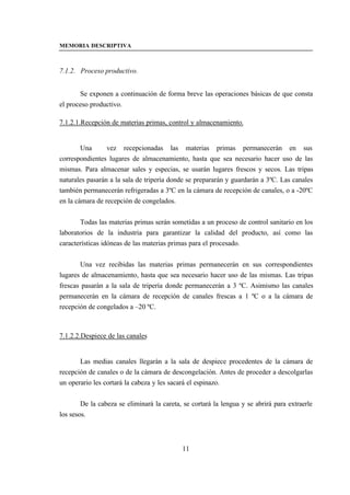 MEMORIA DESCRIPTIVA



7.1.2. Proceso productivo.


       Se exponen a continuación de forma breve las operaciones básicas de que consta
el proceso productivo.

7.1.2.1.Recepción de materias primas, control y almacenamiento.


        Una      vez recepcionadas las materias primas permanecerán en sus
correspondientes lugares de almacenamiento, hasta que sea necesario hacer uso de las
mismas. Para almacenar sales y especias, se usarán lugares frescos y secos. Las tripas
naturales pasarán a la sala de tripería donde se prepararán y guardarán a 3ºC. Las canales
también permanecerán refrigeradas a 3ºC en la cámara de recepción de canales, o a -20ºC
en la cámara de recepción de congelados.


       Todas las materias primas serán sometidas a un proceso de control sanitario en los
laboratorios de la industria para garantizar la calidad del producto, así como las
características idóneas de las materias primas para el procesado.


       Una vez recibidas las materias primas permanecerán en sus correspondientes
lugares de almacenamiento, hasta que sea necesario hacer uso de las mismas. Las tripas
frescas pasarán a la sala de tripería donde permanecerán a 3 ºC. Asimismo las canales
permanecerán en la cámara de recepción de canales frescas a 1 ºC o a la cámara de
recepción de congelados a –20 ºC.



7.1.2.2.Despiece de las canales


       Las medias canales llegarán a la sala de despiece procedentes de la cámara de
recepción de canales o de la cámara de descongelación. Antes de proceder a descolgarlas
un operario les cortará la cabeza y les sacará el espinazo.


        De la cabeza se eliminará la careta, se cortará la lengua y se abrirá para extraerle
los sesos.



                                            11
 