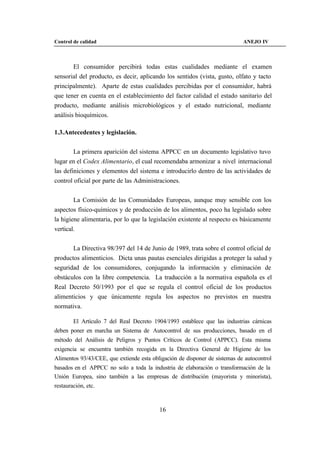 Control de calidad                                                          ANEJO IV



        El consumidor percibirá todas estas cualidades mediante el examen
sensorial del producto, es decir, aplicando los sentidos (vista, gusto, olfato y tacto
principalmente). Aparte de estas cualidades percibidas por el consumidor, habrá
que tener en cuenta en el establecimiento del factor calidad el estado sanitario del
producto, mediante análisis microbiológicos y el estado nutricional, mediante
análisis bioquímicos.

1.3.Antecedentes y legislación.


        La primera aparición del sistema APPCC en un documento legislativo tuvo
lugar en el Codex Alimentario, el cual recomendaba armonizar a nivel internacional
las definiciones y elementos del sistema e introducirlo dentro de las actividades de
control oficial por parte de las Administraciones.


        La Comisión de las Comunidades Europeas, aunque muy sensible con los
aspectos físico-químicos y de producción de los alimentos, poco ha legislado sobre
la higiene alimentaria, por lo que la legislación existente al respecto es básicamente
vertical.


       La Directiva 98/397 del 14 de Junio de 1989, trata sobre el control oficial de
productos alimenticios. Dicta unas pautas esenciales dirigidas a proteger la salud y
seguridad de los consumidores, conjugando la información y eliminación de
obstáculos con la libre competencia. La traducción a la normativa española es el
Real Decreto 50/1993 por el que se regula el control oficial de los productos
alimenticios y que únicamente regula los aspectos no previstos en nuestra
normativa.

        El Artículo 7 del Real Decreto 1904/1993 establece que las industrias cárnicas
deben poner en marcha un Sistema de Autocontrol de sus producciones, basado en el
método del Análisis de Peligros y Puntos Críticos de Control (APPCC). Esta misma
exigencia se encuentra también recogida en la Directiva General de Higiene de los
Alimentos 93/43/CEE, que extiende esta obligación de disponer de sistemas de autocontrol
basados en el APPCC no solo a toda la industria de elaboración o transformación de la
Unión Europea, sino también a las empresas de distribución (mayorista y minorista),
restauración, etc.



                                          16
 