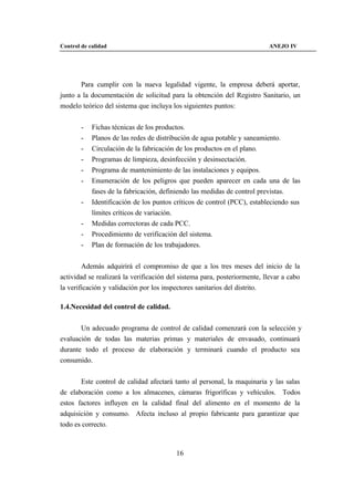 Control de calidad                                                        ANEJO IV




       Para cumplir con la nueva legalidad vigente, la empresa deberá aportar,
junto a la documentación de solicitud para la obtención del Registro Sanitario, un
modelo teórico del sistema que incluya los siguientes puntos:


        -   Fichas técnicas de los productos.
        -   Planos de las redes de distribución de agua potable y saneamiento.
        -   Circulación de la fabricación de los productos en el plano.
        -   Programas de limpieza, desinfección y desinsectación.
        -   Programa de mantenimiento de las instalaciones y equipos.
        -   Enumeración de los peligros que pueden aparecer en cada una de las
            fases de la fabricación, definiendo las medidas de control previstas.
        -   Identificación de los puntos críticos de control (PCC), estableciendo sus
            límites críticos de variación.
        -   Medidas correctoras de cada PCC.
        -   Procedimiento de verificación del sistema.
        -   Plan de formación de los trabajadores.


        Además adquirirá el compromiso de que a los tres meses del inicio de la
actividad se realizará la verificación del sistema para, posteriormente, llevar a cabo
la verificación y validación por los inspectores sanitarios del distrito.

1.4.Necesidad del control de calidad.


       Un adecuado programa de control de calidad comenzará con la selección y
evaluación de todas las materias primas y materiales de envasado, continuará
durante todo el proceso de elaboración y terminará cuando el producto sea
consumido.


       Este control de calidad afectará tanto al personal, la maquinaria y las salas
de elaboración como a los almacenes, cámaras frigoríficas y vehículos. Todos
estos factores influyen en la calidad final del alimento en el momento de la
adquisición y consumo. Afecta incluso al propio fabricante para garantizar que
todo es correcto.



                                         16
 