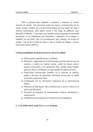 Control de calidad                                                     ANEJO IV




       Todo el personal debe contribuir a establecer y mantener los valores
normales de calidad. Una distracción puede dar origen a contaminación con un
cuerpo extraño, mientras que una descuidada higiene personal puede dar lugar a
nefastas consecuencias, tanto peores cuanto a más rango de población vaya
destinado el alimento. Es por tanto muy deseable realizar programas de formación
permanente en los trabajadores para motivarlos y prepararlos en su trabajo, y
establecer de una forma clara los procedimientos para mantener los niveles de
calidad. Con tal fin se tratará de llevar a cabo un Análisis de Peligros y Puntos
Críticos de Control (APPCC).



1.5.Responsabilidades del Departamento de control de calidad.


        a) Elaboración de especificaciones y estándares.
        b) Desarrollo y adquisición de las herramientas necesarias para la toma de
           muestras y análisis de materias primas, control de puntos críticos
           durante el procesado y en la producción final. Pueden usarse métodos
           químicos, físicos y biológicos, así como pruebas de análisis sensorial.
        c) Proporcionar asesoramiento científico en la selección de materias
           primas y procesos de fabricación, detectando errores para su rápida
           corrección y prevención futura.
        d) Colaboración con los funcionarios inspectores de la Administración
           Pública.
        e) Obtención de información sobre modificaciones y nuevos avances en el
           proceso de fabricación.
        f) Desarrollo de programas de mantenimiento, limpieza, desinfección y
           desinsectación.
        g) Establecimiento de programas de formación de los trabajadores.



2. FACTORES QUE AFECTAN A LA CALIDAD.




                                        16
 