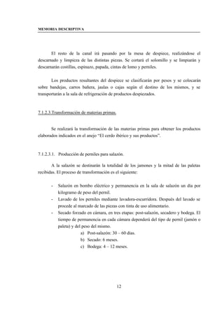 MEMORIA DESCRIPTIVA




       El resto de la canal irá pasando por la mesa de despiece, realizándose el
descarnado y limpieza de las distintas piezas. Se cortará el solomillo y se limpiarán y
descarnarán costillas, espinazo, papada, cintas de lomo y perniles.


       Los productos resultantes del despiece se clasificarán por pesos y se colocarán
sobre bandejas, carros bañera, jaulas o cajas según el destino de los mismos, y se
transportarán a la sala de refrigeración de productos despiezados.



7.1.2.3.Transformación de materias primas.


       Se realizará la transformación de las materias primas para obtener los productos
elaborados indicados en el anejo “El cerdo ibérico y sus productos”.



7.1.2.3.1. Producción de perniles para salazón.

       A la salazón se destinarán la totalidad de los jamones y la mitad de las paletas
recibidas. El proceso de transformación es el siguiente:


       -   Salazón en bombo eléctrico y permanencia en la sala de salazón un día por
           kilogramo de peso del pernil.
       -   Lavado de los perniles mediante lavadora-escurridora. Después del lavado se
           procede al marcado de las piezas con tinta de uso alimentario.
       -   Secado forzado en cámara, en tres etapas: post-salazón, secadero y bodega. El
           tiempo de permanencia en cada cámara dependerá del tipo de pernil (jamón o
           paleta) y del peso del mismo.
                        a) Post-salazón: 30 – 60 días.
                        b) Secado: 6 meses.
                        c) Bodega: 4 – 12 meses.




                                             12
 