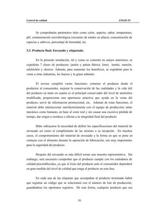Control de calidad                                                      ANEJO IV



       Se comprobarán parámetros tales como color, aspecto, sabor, temperatura,
pH, contaminación microbiológica (recuento de totales en placa), concentración de
especias y aditivos, porcentaje de humedad, etc.

3.3. Producto final. Envasado y etiquetado.


       En la presente instalación, tal y como se comentó en anejos anteriores, se
expedirán 7 clases de productos: jamón y paleta ibérica, lomo, lomito, morcón,
salchichón y chorizo. Además, para aumentar los beneficios, se expedirán para la
venta a otras industrias, los huesos y la grasa sobrante.


       El envase cumplirá varias funciones: contener el producto desde el
productor al consumidor, mejorar la conservación de las cualidades y la vida útil
del producto en tanto en cuanto es el principal conservador del nivel de atmósfera
modificada, proporcionar una apariencia atractiva que ayuda en la venta del
producto, servir de información promocional, etc. Además de estas funciones, el
material debe interaccionar satisfactoriamente con el equipo de producción, tanto
mecánico como humano, en base al coste real y sin causar una excesiva pérdida de
tiempo, dar origen a residuos o afectar a la integridad final del producto.


        Debe subrayarse la necesidad de definir las especificaciones del material de
envasado así como el cumplimiento de las mismas a su recepción. En muchos
casos, el comportamiento del material de envasado y la forma en que se pone en
contacto con el alimento durante la operación de fabricación, son muy importantes
para la seguridad del producto.


       Después del envasado es más difícil tomar una muestra representativa. Sin
embargo, será necesario comprobar que el producto cumple con los estándares de
calidad preestablecidos, ya que el éxito del producto ante el consumidor dependerá
en gran medida del nivel de calidad que tenga el producto en esta fase.


       En cada una de las etiquetas que acompañan al producto terminado habrá
que registrar un código que se relacionará con el número de lote de producción,
guardándose los oportunos registros. De esta forma, cualquier producto que sea



                                        16
 