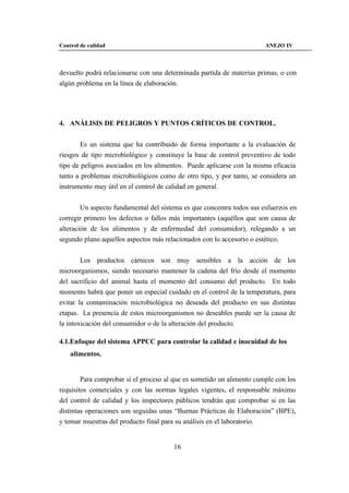 Control de calidad                                                     ANEJO IV



devuelto podrá relacionarse con una determinada partida de materias primas, o con
algún problema en la línea de elaboración.




4. ANÁLISIS DE PELIGROS Y PUNTOS CRÍTICOS DE CONTROL.


       Es un sistema que ha contribuido de forma importante a la evaluación de
riesgos de tipo microbiológico y constituye la base de control preventivo de todo
tipo de peligros asociados en los alimentos. Puede aplicarse con la misma eficacia
tanto a problemas microbiológicos como de otro tipo, y por tanto, se considera un
instrumento muy útil en el control de calidad en general.


        Un aspecto fundamental del sistema es que concentra todos sus esfuerzos en
corregir primero los defectos o fallos más importantes (aquéllos que son causa de
alteración de los alimentos y de enfermedad del consumidor), relegando a un
segundo plano aquellos aspectos más relacionados con lo accesorio o estético.


        Los productos cárnicos son muy sensibles a la acción de los
microorganismos, siendo necesario mantener la cadena del frío desde el momento
del sacrificio del animal hasta el momento del consumo del producto. En todo
momento habrá que poner un especial cuidado en el control de la temperatura, para
evitar la contaminación microbiológica no deseada del producto en sus distintas
etapas. La presencia de estos microorganismos no deseables puede ser la causa de
la intoxicación del consumidor o de la alteración del producto.

4.1.Enfoque del sistema APPCC para controlar la calidad e inocuidad de los
    alimentos.


        Para comprobar si el proceso al que es sometido un alimento cumple con los
requisitos comerciales y con las normas legales vigentes, el responsable máximo
del control de calidad y los inspectores públicos tendrán que comprobar si en las
distintas operaciones son seguidas unas “Buenas Prácticas de Elaboración” (BPE),
y tomar muestras del producto final para su análisis en el laboratorio.


                                       16
 