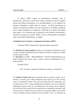 Control de calidad                                                               ANEJO IV




        El sistema APPCC supone un planteamiento sistemático para la
identificación, valoración y control de los riesgos, centrando su interés en aquellos
factores que influyen directamente en la inocuidad pública y en la calidad de un
alimento, eliminando el empleo inútil de recursos. Al dirigir directamente la
atención al control de los factores clave que intervienen en la sanidad y calidad de
toda la cadena alimentaria, los inspectores, el fabricante y el usuario final pueden
estar seguros. Si se determina que un alimento ha sido producido, transformado y
utilizado de acuerdo con el sistema APPCC, existe un elevado grado de seguridad
sobre su inocuidad microbiológica y su calidad.

4.2.Definición de los términos y componentes del sistema APPCC.

        El sistema APPCC comprende las siguientes etapas secuenciales:


1º.- Identificar los riesgos específicos asociados con la producción de alimentos en todas
sus fases, evaluando la posibilidad de que se produzca este hecho e identificar las medidas
preventivas para su control.
2º.- Determinar las FASES / PROCEDIMIENTO / PUNTOS OPERACIONALES que
pueden controlarse para eliminar riesgos o reducir al mínimo la probabilidad de que se
produzcan (PCC).

        Se define el PCC:


        -   PCC, en el que se asegurará el control de un riesgo y se minimizará.




3º.- Establecer el límite crítico (para un parámetro dado en un punto en concreto y en un
alimento en concreto), que no deberá sobrepasarse para asegurar que el PCC está bajo
control. Se especificará el límite crítico para cada medida preventiva (temperatura, pH,
actividad de agua a 20º C, tiempo, humedad total del producto, cloro activo, parámetros
organolépticos, aspecto, textura, etc.). Se establecerá un valor correcto, uno de tolerancia y
otro como límite crítico a partir del cual la materia prima se considerará no adecuada. Puede
ocurrir que para el control de una fase del proceso sea necesario establecer varios límites
críticos de medidas preventivas diferentes como por ejemplo el pH y la temperatura de



                                             16
 