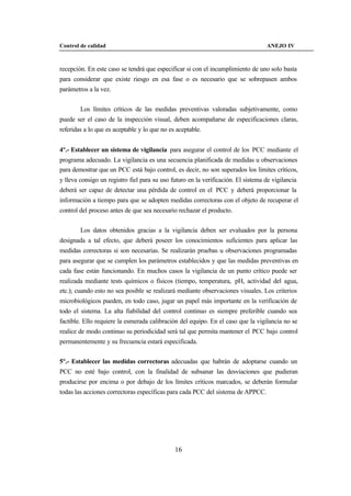 Control de calidad                                                                 ANEJO IV



recepción. En este caso se tendrá que especificar si con el incumplimiento de uno solo basta
para considerar que existe riesgo en esa fase o es necesario que se sobrepasen ambos
parámetros a la vez.


        Los límites críticos de las medidas preventivas valoradas subjetivamente, como
puede ser el caso de la inspección visual, deben acompañarse de especificaciones claras,
referidas a lo que es aceptable y lo que no es aceptable.


4º.- Establecer un sistema de vigilancia para asegurar el control de los PCC mediante el
programa adecuado. La vigilancia es una secuencia planificada de medidas u observaciones
para demostrar que un PCC está bajo control, es decir, no son superados los límites críticos,
y lleva consigo un registro fiel para su uso futuro en la verificación. El sistema de vigilancia
deberá ser capaz de detectar una pérdida de control en el PCC y deberá proporcionar la
información a tiempo para que se adopten medidas correctoras con el objeto de recuperar el
control del proceso antes de que sea necesario rechazar el producto.


        Los datos obtenidos gracias a la vigilancia deben ser evaluados por la persona
designada a tal efecto, que deberá poseer los conocimientos suficientes para aplicar las
medidas correctoras si son necesarias. Se realizarán pruebas u observaciones programadas
para asegurar que se cumplen los parámetros establecidos y que las medidas preventivas en
cada fase están funcionando. En muchos casos la vigilancia de un punto crítico puede ser
realizada mediante tests químicos o físicos (tiempo, temperatura, pH, actividad del agua,
etc.); cuando esto no sea posible se realizará mediante observaciones visuales. Los criterios
microbiológicos pueden, en todo caso, jugar un papel más importante en la verificación de
todo el sistema. La alta fiabilidad del control continuo es siempre preferible cuando sea
factible. Ello requiere la esmerada calibración del equipo. En el caso que la vigilancia no se
realice de modo continuo su periodicidad será tal que permita mantener el PCC bajo control
permanentemente y su frecuencia estará especificada.


5º.- Establecer las medidas correctoras adecuadas que habrán de adoptarse cuando un
PCC no esté bajo control, con la finalidad de subsanar las desviaciones que pudieran
producirse por encima o por debajo de los límites críticos marcados, se deberán formular
todas las acciones correctoras específicas para cada PCC del sistema de APPCC.




                                              16
 