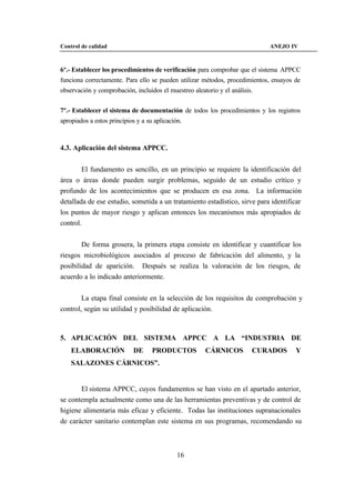 Control de calidad                                                           ANEJO IV



6º.- Establecer los procedimientos de verificación para comprobar que el sistema APPCC
funciona correctamente. Para ello se pueden utilizar métodos, procedimientos, ensayos de
observación y comprobación, incluidos el muestreo aleatorio y el análisis.


7º.- Establecer el sistema de documentación de todos los procedimientos y los registros
apropiados a estos principios y a su aplicación.



4.3. Aplicación del sistema APPCC.


        El fundamento es sencillo, en un principio se requiere la identificación del
área o áreas donde pueden surgir problemas, seguido de un estudio crítico y
profundo de los acontecimientos que se producen en esa zona. La información
detallada de ese estudio, sometida a un tratamiento estadístico, sirve para identificar
los puntos de mayor riesgo y aplican entonces los mecanismos más apropiados de
control.


        De forma grosera, la primera etapa consiste en identificar y cuantificar los
riesgos microbiológicos asociados al proceso de fabricación del alimento, y la
posibilidad de aparición. Después se realiza la valoración de los riesgos, de
acuerdo a lo indicado anteriormente.


        La etapa final consiste en la selección de los requisitos de comprobación y
control, según su utilidad y posibilidad de aplicación.



5. APLICACIÓN DEL SISTEMA APPCC A LA “INDUSTRIA DE
    ELABORACIÓN             DE      PRODUCTOS          CÁRNICOS          CURADOS      Y
    SALAZONES CÁRNICOS”.


       El sistema APPCC, cuyos fundamentos se han visto en el apartado anterior,
se contempla actualmente como una de las herramientas preventivas y de control de
higiene alimentaria más eficaz y eficiente. Todas las instituciones supranacionales
de carácter sanitario contemplan este sistema en sus programas, recomendando su



                                              16
 