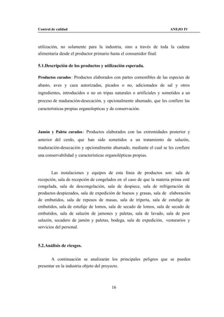 Control de calidad                                                      ANEJO IV



utilización, no solamente para la industria, sino a través de toda la cadena
alimentaria desde el productor primario hasta el consumidor final.

5.1.Descripción de los productos y utilización esperada.

Productos curados : Productos elaborados con partes comestibles de las especies de
abasto, aves y caza autorizadas, picados o no, adicionados de sal y otros
ingredientes, introducidos o no en tripas naturales o artificiales y sometidos a un
proceso de maduración-desecación, y opcionalmente ahumado, que les confiere las
características propias organolepticas y de conservación.




Jamón y Paleta curados : Productos elaborados con las extremidades posterior y
anterior del cerdo, que han sido sometidos a un tratamiento de salazón,
maduración-desecación y opcionalmente ahumado, mediante el cual se les confiere
una conservabilidad y características organolépticas propias.


        Las instalaciones y equipos de esta línea de productos son: sala de
recepción, sala de recepción de congelados en el caso de que la materia prima esté
congelada, sala de descongelación, sala de despiece, sala de refrigeración de
productos despiezados, sala de expedición de huesos y grasas, sala de elaboración
de embutidos, sala de reposos de masas, sala de tripería, sala de estufaje de
embutidos, sala de estufaje de lomos, sala de secado de lomos, sala de secado de
embutidos, sala de salazón de jamones y paletas, sala de lavado, sala de post
salazón, secadero de jamón y paletas, bodega, sala de expedición, vesturarios y
servicios del personal.



5.2.Análisis de riesgos.


       A continuación se analizarán los principales peligros que se pueden
presentar en la industria objeto del proyecto.



                                         16
 