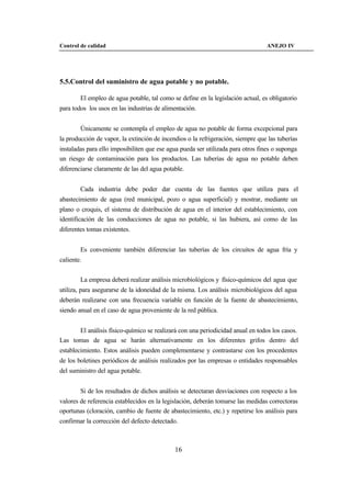 Control de calidad                                                                ANEJO IV




5.5.Control del suministro de agua potable y no potable.

        El empleo de agua potable, tal como se define en la legislación actual, es obligatorio
para todos los usos en las industrias de alimentación.


        Únicamente se contempla el empleo de agua no potable de forma excepcional para
la producción de vapor, la extinción de incendios o la refrigeración, siempre que las tuberías
instaladas para ello imposibiliten que ese agua pueda ser utilizada para otros fines o suponga
un riesgo de contaminación para los productos. Las tuberías de agua no potable deben
diferenciarse claramente de las del agua potable.


        Cada industria debe poder dar cuenta de las fuentes que utiliza para el
abastecimiento de agua (red municipal, pozo o agua superficial) y mostrar, mediante un
plano o croquis, el sistema de distribución de agua en el interior del establecimiento, con
identificación de las conducciones de agua no potable, si las hubiera, así como de las
diferentes tomas existentes.


        Es conveniente también diferenciar las tuberías de los circuitos de agua fría y
caliente.


        La empresa deberá realizar análisis microbiológicos y físico-químicos del agua que
utiliza, para asegurarse de la idoneidad de la misma. Los análisis microbiológicos del agua
deberán realizarse con una frecuencia variable en función de la fuente de abastecimiento,
siendo anual en el caso de agua proveniente de la red pública.


      El análisis físico-químico se realizará con una periodicidad anual en todos los casos.
Las tomas de agua se harán alternativamente en los diferentes grifos dentro del
establecimiento. Estos análisis pueden complementarse y contrastarse con los procedentes
de los boletines periódicos de análisis realizados por las empresas o entidades responsables
del suministro del agua potable.


        Si de los resultados de dichos análisis se detectaran desviaciones con respecto a los
valores de referencia establecidos en la legislación, deberán tomarse las medidas correctoras
oportunas (cloración, cambio de fuente de abastecimiento, etc.) y repetirse los análisis para
confirmar la corrección del defecto detectado.



                                             16
 