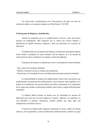 Control de calidad                                                               ANEJO IV




        Los valores tanto microbiológicos como físico-químicos del agua, así como los
métodos de análisis, se encuentran recogidos en el Real Decreto 1138/1990.




5.6.Programa de limpieza y desinfección.

        Además de comprobar que en el establecimiento se llevan a cabo unas buenas
prácticas de manipulación, debe asegurarse que se realiza una correcta limpieza y
desinfección de aquellos elementos, máquinas y útiles que intervienen en el proceso de
fabricación.


        El establecimiento de un programa de limpieza y desinfección contemplará aquellos
locales donde se manipulan las carnes (obrador, local de despiece, etc.), las cámaras de
conservación de carnes y productos y los equipos y útiles allí empleados.


        El programa de limpieza se redactará por escrito y contemplará de manera detallada:


- Tipo y dosis de los productos utilizados.
- Método y frecuencia con que se realizan estas operaciones.
- Personal que se ha encargado de estas actividades (personal propio, personal contratado).


        La responsabilidad de limpieza del establecimiento recaerá sobre una persona, que
preferentemente será personal del establecimiento y cuyas funciones estén separadas, en lo
posible, de la producción. Esta persona deberá tener pleno conocimiento de la importancia
de los riesgos que entraña la contaminación debida a unos locales o equipos deficientemente
mantenidos.


        La limpieza deberá iniciarse sin demora una vez terminados los procesos de
fabricación para evitar que los restos orgánicos se sequen y adhieran a las superficies, lo
cual dificultará su posterior eliminación, evitando también que tenga lugar una
multiplicación microbiana excesiva.


        El proceso de limpieza debe empezarse eliminando los restos visibles de materias
cárnicas y otros ingredientes y restos de fabricación (mediante barrido, aclarado con agua,




                                              16
 
