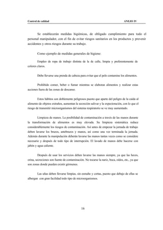 Control de calidad                                                               ANEJO IV



       Se establecerán medidas higiénicas, de obligado cumplimiento para todo el
personal manipulador, con el fin de evitar riesgos sanitarios en los productos y prevenir
accidentes y otros riesgos durante su trabajo.


        Como ejemplo de medidas generales de higiene:

        Empleo de ropa de trabajo distinta de la de calle, limpia y preferentemente de
colores claros.


        Debe llevarse una prenda de cabeza para evitar que el pelo contamine los alimentos.


        Prohibido comer, beber o fumar mientras se elaboran alimentos y realizar estas
acciones fuera de las zonas de descanso.


        Estos hábitos son doblemente peligrosos puesto que aparte del peligro de la caída al
alimento de objetos extraños, aumentan la secreción salivar y la expectoración, con lo que el
riesgo de transmitir microorganismos del sistema respiratorio se ve muy aumentado.


        Limpieza de manos. La posibilidad de contaminación a través de las manos durante
la transformación de alimentos es muy elevada. Su limpieza sistemática reduce
considerablemente los riesgos de contaminación. Así antes de empezar la jornada de trabajo
deben lavarse los brazos, antebrazos y manos, así como una vez terminada la jornada.
Además durante la manipulación deberán lavarse las manos tantas veces como se considere
necesario y después de todo tipo de interrupción. El lavado de manos debe hacerse con
jabón y agua caliente.


        Después de usar los servicios deben lavarse las manos siempre, ya que las heces,
orina, secreciones son fuente de contaminación. No tocarse la nariz, boca, oídos, etc., ya que
son zonas donde pueden existir gérmenes.


        Las uñas deben llevarse limpias, sin esmalte y cortas, puesto que debajo de ellas se
albergan con gran facilidad todo tipo de microorganismos.




                                             16
 