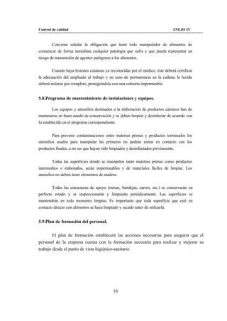 Control de calidad                                                              ANEJO IV



        Conviene señalar la obligación que tiene todo manipulador de alimentos de
comunicar de forma inmediata cualquier patología que sufra y que pueda representar un
riesgo de transmisión de agentes patógenos a los alimentos.


        Cuando haya lesiones cutáneas ya reconocidas por el médico, éste deberá certificar
la adecuación del empleado al trabajo y en caso de permanencia en la cadena, la herida
deberá aislarse por completo, protegiéndola con una cubierta impermeable.


5.8.Programa de mantenimiento de instalaciones y equipos.

        Los equipos y utensilios destinados a la elaboración de productos cárnicos han de
mantenerse en buen estado de conservación y se deben limpiar y desinfectar de acuerdo con
lo establecido en el programa correspondiente.


         Para prevenir contaminaciones entre materias primas y productos terminados los
utensilios usados para manipular las primeras no podrán entrar en contacto con los
productos finales, a no ser que hayan sido limpiados y desinfectados previamente.


        Todas las superficies donde se manipulen tanto materias primas como productos
intermedios o elaborados, serán impermeables y de materiales fáciles de limpiar. Los
utensilios no deben tener elementos de madera.


        Todas las estructuras de apoyo (mesas, bandejas, carros, etc.) se conservarán en
perfecto estado y se inspeccionarán y limpiarán periódicamente. Las superficies se
mantendrán en todo momento limpias. Es importante que toda superficie que esté en
contacto directo con alimentos se haya limpiado y secado antes de utilizarla.


5.9.Plan de formación del personal.


        El plan de formación establecerá las acciones necesarias para asegurar que el
personal de la empresa cuenta con la formación necesaria para realizar y mejorar su
trabajo desde el punto de vista higiénico-sanitario.




                                             16
 