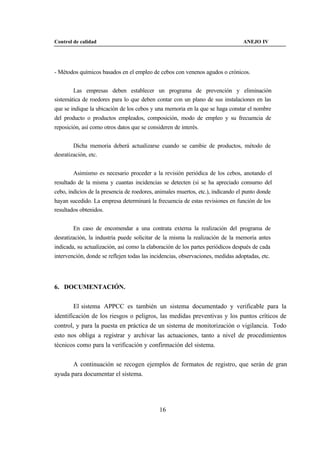 Control de calidad                                                               ANEJO IV




- Métodos químicos basados en el empleo de cebos con venenos agudos o crónicos.


        Las empresas deben establecer un programa de prevención y eliminación
sistemática de roedores para lo que deben contar con un plano de sus instalaciones en las
que se indique la ubicación de los cebos y una memoria en la que se haga constar el nombre
del producto o productos empleados, composición, modo de empleo y su frecuencia de
reposición, así como otros datos que se consideren de interés.


        Dicha memoria deberá actualizarse cuando se cambie de productos, método de
desratización, etc.


        Asimismo es necesario proceder a la revisión periódica de los cebos, anotando el
resultado de la misma y cuantas incidencias se detecten (si se ha apreciado consumo del
cebo, indicios de la presencia de roedores, animales muertos, etc.), indicando el punto donde
hayan sucedido. La empresa determinará la frecuencia de estas revisiones en función de los
resultados obtenidos.


        En caso de encomendar a una contrata externa la realización del programa de
desratización, la industria puede solicitar de la misma la realización de la memoria antes
indicada, su actualización, así como la elaboración de los partes periódicos después de cada
intervención, donde se reflejen todas las incidencias, observaciones, medidas adoptadas, etc.




6. DOCUMENTACIÓN.


        El sistema APPCC es también un sistema documentado y verificable para la
identificación de los riesgos o peligros, las medidas preventivas y los puntos críticos de
control, y para la puesta en práctica de un sistema de monitorización o vigilancia. Todo
esto nos obliga a registrar y archivar las actuaciones, tanto a nivel de procedimientos
técnicos como para la verificación y confirmación del sistema.


       A continuación se recogen ejemplos de formatos de registro, que serán de gran
ayuda para documentar el sistema.




                                             16
 