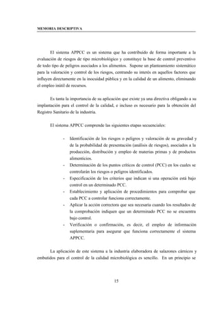 MEMORIA DESCRIPTIVA




        El sistema APPCC es un sistema que ha contribuido de forma importante a la
evaluación de riesgos de tipo microbiológico y constituye la base de control preventivo
de todo tipo de peligros asociados a los alimentos. Supone un planteamiento sistemático
para la valoración y control de los riesgos, centrando su interés en aquellos factores que
influyen directamente en la inocuidad pública y en la calidad de un alimento, eliminando
el empleo inútil de recursos.


       Es tanta la importancia de su aplicación que existe ya una directiva obligando a su
implantación para el control de la calidad, e incluso es necesario para la obtención del
Registro Sanitario de la industria.


       El sistema APPCC comprende las siguientes etapas secuenciales:


              -   Identificación de los riesgos o peligros y valoración de su gravedad y
                  de la probabilidad de presentación (análisis de riesgos), asociados a la
                  producción, distribución y empleo de materias primas y de productos
                  alimenticios.
              -   Determinación de los puntos críticos de control (PCC) en los cuales se
                  controlarán los riesgos o peligros identificados.
              -   Especificación de los criterios que indican si una operación está bajo
                  control en un determinado PCC.
              -   Establecimiento y aplicación de procedimientos para comprobar que
                  cada PCC a controlar funciona correctamente.
              -   Aplicar la acción correctora que sea necesaria cuando los resultados de
                  la comprobación indiquen que un determinado PCC no se encuentra
                  bajo control.
              -   Verificación o confirmación, es decir, el empleo de información
                  suplementaria para asegurar que funciona correctamente el sistema
                  APPCC.


      La aplicación de este sistema a la industria elaboradora de salazones cárnicos y
embutidos para el control de la calidad microbiológica es sencillo. En un principio se




                                           15
 