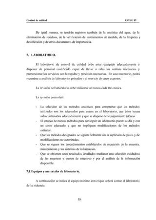 Control de calidad                                                              ANEJO IV



       De igual manera, se tendrán registros también de la analítica del agua, de la
eliminación de residuos, de la verificación de instrumentos de medida, de la limpieza y
desinfección y de otros documentos de importancia.



7. LABORATORIO.


        El laboratorio de control de calidad debe estar equipado adecuadamente y
disponer de personal cualificado capaz de llevar a cabo los análisis necesarios y
proporcionar los servicios con la rapidez y previsión necesarias. En caso necesario, podrá
recurrirse a análisis de laboratorios privados o al servicio de otros expertos.


        La revisión del laboratorio debe realizarse al menos cada tres meses.


        La revisión controlará:


        -   La selección de los métodos analíticos para comprobar que los métodos
            utilizados son los adecuados para usarse en el laboratorio, que éstos hayan
            sido controlados adecuadamente y que se dispone del equipamiento idóneo.
        -   El ensayo de nuevos métodos para conseguir un laboratorio puesto al día y con
            un coste adecuado y que no impliquen modificaciones de los métodos
            estándar.
        -   Que los métodos designados se siguen fielmente sin la supresión de pasos y de
            modificaciones no autorizadas.
        -   Que se siguen los procedimientos establecidos de recepción de la muestra,
            manipulación y los sistemas de información.
        -   Que se obtienen unos resultados detallados mediante una selección cuidadosa
            de las muestras y puntos de muestreo y por el análisis de la información
            disponible.

7.1.Equipos y materiales de laboratorio.


        A continuación se indica el equipo mínimo con el que deberá contar el laboratorio
de la industria:



                                         38
 
