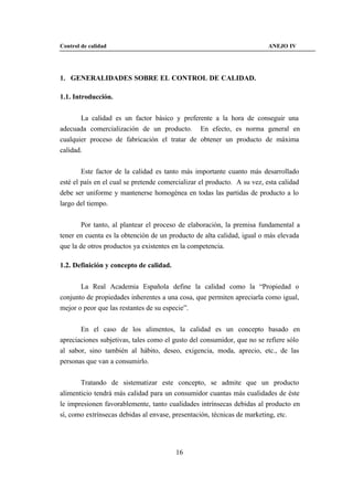 Control de calidad                                                        ANEJO IV




1. GENERALIDADES SOBRE EL CONTROL DE CALIDAD.

1.1. Introducción.


       La calidad es un factor básico y preferente a la hora de conseguir una
adecuada comercialización de un producto. En efecto, es norma general en
cualquier proceso de fabricación el tratar de obtener un producto de máxima
calidad.


        Este factor de la calidad es tanto más importante cuanto más desarrollado
esté el país en el cual se pretende comercializar el producto. A su vez, esta calidad
debe ser uniforme y mantenerse homogénea en todas las partidas de producto a lo
largo del tiempo.


        Por tanto, al plantear el proceso de elaboración, la premisa fundamental a
tener en cuenta es la obtención de un producto de alta calidad, igual o más elevada
que la de otros productos ya existentes en la competencia.

1.2. Definición y concepto de calidad.


       La Real Academia Española define la calidad como la “Propiedad o
conjunto de propiedades inherentes a una cosa, que permiten apreciarla como igual,
mejor o peor que las restantes de su especie”.


       En el caso de los alimentos, la calidad es un concepto basado en
apreciaciones subjetivas, tales como el gusto del consumidor, que no se refiere sólo
al sabor, sino también al hábito, deseo, exigencia, moda, aprecio, etc., de las
personas que van a consumirlo.


       Tratando de sistematizar este concepto, se admite que un producto
alimenticio tendrá más calidad para un consumidor cuantas más cualidades de éste
le impresionen favorablemente, tanto cualidades intrínsecas debidas al producto en
sí, como extrínsecas debidas al envase, presentación, técnicas de marketing, etc.




                                         16
 
