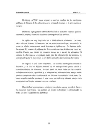 Control de calidad                                                        ANEJO IV



        El sistema APPCC puede ayudar a resolver muchos de los problemas
públicos de higiene de los alimentos cuyo principal objetivo es la prevención de
riesgos.


        Existe una regla general sobre la fabricación de alimentos seguros: que ésta
sea rápida, limpia y se realice un control de temperatura del proceso.


        La rapidez es muy importante en la fabricación de alimentos. La carne,
especialmente después del despiece, es un producto natural que, aún cuando se
conserve a bajas temperaturas, puede deteriorarse rápidamente. Por lo tanto, todas
las etapas del proceso de elaboración deben realizarse tan rápidamente como sea
posible. Cuanto más rápido se procesen, menor es el riesgo de alteración. Si
durante la elaboración, se produce algún tipo de interrupcción del proceso, es
conveniente evitar la exposición al aire de los alimentos parcialmente elaborados.


        La limpieza es otro factor importante. La suciedad aporta gran cantidad de
bacterias, y la falta de higiene personal de los manipuladores puede causar la
contaminación de los alimentos. Por otra parte, las zonas sucias en los locales de
trabajo atraen moscas y parásitos, y la maquinaria e instrumentos de trabajo sucios
pueden transportar microorganismos de un alimento contaminado a otro sano. Por
tanto, se debe controlar que tanto el local como los equipos y útiles de trabajo estén
completamente limpios antes de empezar a trabajar.


        El control de temperatura es asimismo importante, ya que servirá de freno a
la alteración microbiana. Se realizará un control sistemático y automatizado en
todas las salas y dependencias de trabajo.




                                         16
 