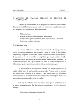 Control de calidad                                                       ANEJO IV




3. ASPECTOS DE              CALIDAD        DURANTE         EL     PROCESO           DE
   FABRICACIÓN.


       La puesta en funcionamiento de un programa de control de calidad debería
basarse en el establecimiento de unos puntos de control para cada fase importante
del procesado. Los puntos que se deben abordar son:


        -   Materias primas.
        -   Proceso de elaboración y fabricación del producto.
        -   Control de las operaciones finales, tales como envasado y etiquetado.
        -   Control del producto terminado.

3.1.Materias primas.


       El personal del Control de Calidad participará en la selección y valoración
de los proveedores adecuados. Será necesario evaluar la calidad de las muestras
adquiridas y comprobar si el material cumple las especificaciones y corresponde a
lo esperado de él. Si es posible, se comprobará que los proveedores elegidos
posean un sistema adecuado de control de calidad, habiendo sido sometidos a la
inspección veterinaria ante y post-mortem, así como su ulterior manipulación, de
tal modo que queden garantizadas las disposiciones sanitarias en vigor.


        Los envíos deben ser inspeccionados tomando una muestra y haciéndole un
rápido análisis antes de que la partida sea descargada. Posteriormente se realizará
un análisis más detallado de la misma. Cada partida debe ser claramente
identificada con el fin de relacionarla con las muestras tomadas para el análisis y
con los documentos aportados por el proveedor.


       En la presente industria existe una materia prima que es fundamental en el
producto: la carne de cerdo. En ella se deberá controlar entre otros los siguientes
factores:


        -   Temperatura de llegada a la instalación.



                                          16
 