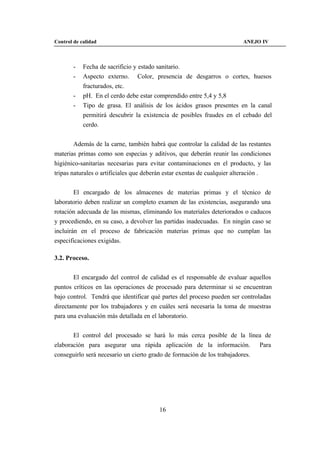 Control de calidad                                                      ANEJO IV



        -   Fecha de sacrificio y estado sanitario.
        -   Aspecto externo. Color, presencia de desgarros o cortes, huesos
            fracturados, etc.
        -   pH. En el cerdo debe estar comprendido entre 5,4 y 5,8
        -   Tipo de grasa. El análisis de los ácidos grasos presentes en la canal
            permitirá descubrir la existencia de posibles fraudes en el cebado del
            cerdo.


        Además de la carne, también habrá que controlar la calidad de las restantes
materias primas como son especias y aditivos, que deberán reunir las condiciones
higiénico-sanitarias necesarias para evitar contaminaciones en el producto, y las
tripas naturales o artificiales que deberán estar exentas de cualquier alteración .


        El encargado de los almacenes de materias primas y el técnico de
laboratorio deben realizar un completo examen de las existencias, asegurando una
rotación adecuada de las mismas, eliminando los materiales deteriorados o caducos
y procediendo, en su caso, a devolver las partidas inadecuadas. En ningún caso se
incluirán en el proceso de fabricación materias primas que no cumplan las
especificaciones exigidas.

3.2. Proceso.


       El encargado del control de calidad es el responsable de evaluar aquellos
puntos críticos en las operaciones de procesado para determinar si se encuentran
bajo control. Tendrá que identificar qué partes del proceso pueden ser controladas
directamente por los trabajadores y en cuáles será necesaria la toma de muestras
para una evaluación más detallada en el laboratorio.


       El control del procesado se hará lo más cerca posible de la línea de
elaboración para asegurar una rápida aplicación de la información. Para
conseguirlo será necesario un cierto grado de formación de los trabajadores.




                                        16
 