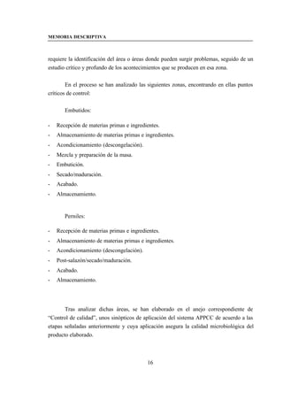 MEMORIA DESCRIPTIVA



requiere la identificación del área o áreas donde pueden surgir problemas, seguido de un
estudio crítico y profundo de los acontecimientos que se producen en esa zona.


        En el proceso se han analizado las siguientes zonas, encontrando en ellas puntos
críticos de control:


       Embutidos:

-   Recepción de materias primas e ingredientes.
-   Almacenamiento de materias primas e ingredientes.
-   Acondicionamiento (descongelación).
-   Mezcla y preparación de la masa.
-   Embutición.
-   Secado/maduración.
-   Acabado.
-   Almacenamiento.


       Perniles:

-   Recepción de materias primas e ingredientes.
-   Almacenamiento de materias primas e ingredientes.
-   Acondicionamiento (descongelación).
-   Post-salazón/secado/maduración.
-   Acabado.
-   Almacenamiento.




       Tras analizar dichas áreas, se han elaborado en el anejo correspondiente de
“Control de calidad”, unos sinópticos de aplicación del sistema APPCC de acuerdo a las
etapas señaladas anteriormente y cuya aplicación asegura la calidad microbiológica del
producto elaborado.



                                          16
 