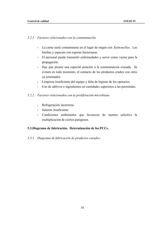 Control de calidad                                                        ANEJO IV




5.2.1. Factores relacionados con la contaminación.


        -   La carne suele contaminarse en el lugar de origen con Salmonellas. Las
            hierbas y especias con esporas bacterianas.
        -   El personal puede transmitir enfermedades y servir como vector para la
            propagación.
        -   Hay que prestar una especial atención a la contaminación cruzada. Se
            evitará en todo momento, el contacto de los productos crudos con otros
            ya terminados.
        -   Limpieza insuficiente del equipo y falta de higiene de los operarios.
        -   Uso de aditivos e ingredientes en cantidades superiores a las permitidas.

5.2.2. Factores relacionados con la proliferación microbiana.


        -   Refrigeración incorrecta.
        -   Salazón insuficiente.
        -   Condiciones ambientales que favorecen de manera selectiva la
            multiplicación de ciertos patógenos.

5.3.Diagrama de fabricación. Determinación de los PCCs.


5.3.1. Diagrama de fabricación de productos curados:




                                         16
 