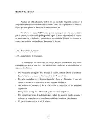 MEMORIA DESCRIPTIVA




       Además, en esta aplicación, también se han diseñado programas destinados a
complementar la aplicación escueta de este sistema, como son los programas de limpieza,
higiene personal, planes de formación, de mantenimiento, etc.


        Por último, el sistema APPCC exige que se mantenga al día una documentación
para el control y evaluación del propio proceso, y para la puesta en práctica de un sistema
de monitorización y vigilancia. Igualmente se han diseñado ejemplos de formatos de
registro, que serán de gran ayuda para documentar el sistema.




7.1.4. Necesidades de personal.

7.1.4.1.Departamento de producción.


       De acuerdo con las condiciones de trabajo previstas, desarrolladas en el anejo
correspondiente, son un total de 25 los operarios que trabajan en la instalación, con la
siguiente distribución:

-   Dos trabajadores encargados de la descarga de canales, tardando 2 horas en esta tarea.
    Posteriormente se le asignarán funciones en la sala de expedición.
-   Dieciséis trabajadores en el despiece, tardando 4 horas y 10 minutos. El resto del
    tiempo lo emplearán en otras tareas en otras zonas de la industria.
-   Dos trabajadores encargados de la clasificación y transporte de los productos
    despiezados.
-   Dos operarios encargados del transporte y elaboración de los perniles.
-   Dos operarios en la sala de elaboración para realizar las tareas de picado, amasado y
    embutido de los productos, así como la supervisión del secado de los embutidos.
-   Un operario encargado de la sala de tripería.




                                            17
 