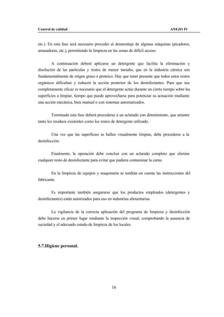 Control de calidad                                                              ANEJO IV



etc.). En esta fase será necesario proceder al desmontaje de algunas máquinas (picadores,
amasadoras, etc.), permitiendo la limpieza en las zonas de difícil acceso.


        A continuación deberá aplicarse un detergente que facilita la eliminación y
disolución de las partículas y restos de menor tamaño, que en la industria cárnica son
fundamentalmente de origen graso o proteico. Hay que tener presente que todos estos restos
orgánicos dificultan y reducen la acción posterior de los desinfectantes. Para que sea
completamente eficaz es necesario que el detergente actúe durante un cierto tiempo sobre las
superficies a limpiar, tiempo que puede aprovecharse para potenciar su actuación mediante
una acción mecánica, bien manual o con sistemas automatizados.


        Terminada esta fase deberá procederse a un aclarado con detenimiento, que arrastre
tanto los residuos existentes como los restos de detergente utilizado.


        Una vez que las superficies se hallen visualmente limpias, debe procederse a la
desinfección.


        Finalmente, la operación debe concluir con un aclarado completo que elimine
cualquier resto de desinfectante para evitar que pudiera contaminar la carne.


        En la limpieza de equipos y maquinaria se tendrán en cuenta las instrucciones del
fabricante.


        Es importante también asegurarse que los productos empleados (detergentes y
desinfectantes) están autorizados para uso en industrias alimentarias.


        La vigilancia de la correcta aplicación del programa de limpieza y desinfección
debe hacerse en primer lugar mediante la inspección visual, comprobando la ausencia de
suciedad y el adecuado estado de limpieza de los locales.




5.7.Higiene personal.




                                              16
 
