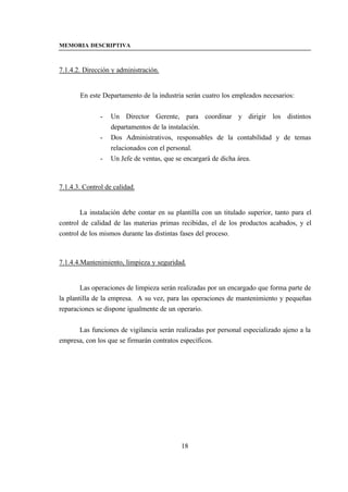 MEMORIA DESCRIPTIVA



7.1.4.2. Dirección y administración.


       En este Departamento de la industria serán cuatro los empleados necesarios:


               -   Un Director Gerente, para coordinar y dirigir los distintos
                   departamentos de la instalación.
               -   Dos Administrativos, responsables de la contabilidad y de temas
                   relacionados con el personal.
               -   Un Jefe de ventas, que se encargará de dicha área.



7.1.4.3. Control de calidad.


        La instalación debe contar en su plantilla con un titulado superior, tanto para el
control de calidad de las materias primas recibidas, el de los productos acabados, y el
control de los mismos durante las distintas fases del proceso.



7.1.4.4.Mantenimiento, limpieza y seguridad.


        Las operaciones de limpieza serán realizadas por un encargado que forma parte de
la plantilla de la empresa. A su vez, para las operaciones de mantenimiento y pequeñas
reparaciones se dispone igualmente de un operario.


      Las funciones de vigilancia serán realizadas por personal especializado ajeno a la
empresa, con los que se firmarán contratos específicos.




                                           18
 