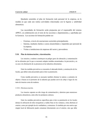 Control de calidad                                                                ANEJO IV



       Quedarán sometidos al plan de formación todo personal de la empresa, en la
medida en que cada uno realice actividades relacionadas con la higiene y salubridad
alimenticia.


       Las necesidades de formación serán propuestas por el responsable del sistema
APPCC, en colaboración con el resto de las secciones o departamentos, y aprobadas por
la Gerencia. Las acciones de formación podrán ser:


        -   Externas, a través de asociaciones sectoriales principalmente.
        -   Internas, mediante charlas o cursos desarrollados e impartidos por personal de
            la empresa.
        -   Visitas a instalaciones de empresas del sector y proveedores.

5.10. Plan de desinsectación y desratización.

        Los insectos y roedores constituyen un peligro grave de alteración y contaminación
de los alimentos por lo que es necesario adoptar medidas encaminadas a la prevención y en
su caso a la eliminación de su presencia en las industrias alimentarias.


        Entre las medidas preventivas se encuentra el adecuado diseño y construcción de los
locales, que deben estar proyectados para evitar su penetración.


        Como medida preventiva es necesario también eliminar la maleza y acúmulos de
objetos o basura en el perímetro de la industria que puedan servir de cobijo o lugar de cría
tanto de insectos como de roedores.


5.10.1. Desinsecctación.

        Los insectos suponen un alto riesgo de contaminación y deterioro para numerosos
productos alimenticios, entre ellos los productos cárnicos.


        Entre las medidas preventivas especificas para evitar su penetración en los locales
destaca la utilización de telas mosquiteras y mallas finas en las ventanas y otras aberturas al
exterior, como por ejemplo las de ventiladores y extractores. Es también por este motivo que
ningún local de fabricación puede comunicar directamente con el exterior, sino que debe




                                              16
 