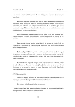 Control de calidad                                                                ANEJO IV



estar aislado por un vestíbulo dotado de una doble puerta o sistema de aislamiento
equivalente.


       En caso de detectarse la presencia de insectos, puede procederse a su eliminación
mediante el uso de insecticidas, si bien en este caso debe tenerse presente la toxicidad que
representan para el hombre y el peligro de contaminación de los productos, por lo que
actualmente está prohibida su aplicación sobre alimentos o en los locales donde se estén
manipulando o se encuentren almacenados.


        Por ello únicamente es posible su aplicación en locales vacíos, bien al término de la
jornada de trabajo o cuando quedan vacíos al finalizar los períodos de curación de los
productos.


        Ha de tenerse presente también la necesidad de un período de ventilación de los
locales previo a su reutilización tras el empleo de insecticidas, cuya duración dependerá del
tipo de compuesto elegido.


        Dada la peligrosidad de la aplicación de estos productos se recomienda su empleo
por personas con preparación para ello o empresas habilitadas para realizar este tipo de
tratamientos. Los productos empleados deben siempre estar autorizados para su uso en la
industria alimentaria.


        Es útil también el empleo de trampas para la captura de insectos voladores, siendo
las más utilizadas las formadas por una rejilla eléctrica que rodea a un foco de luz
ultravioleta. La luz atrae a los insectos los cuales al contactar con la rejilla electrificada
mueren y caen sobre una bandeja colectora.


5.10.2. Desratización.

        Otro de los peligros biológicos de la industria alimentaria son los roedores (ratas y
ratones) por su voracidad y capacidad de transmisión de enfermedades.


        Los métodos utilizados para eliminar roedores son:


- Métodos físicos como es el empleo de trampas colocadas en lugares estratégicos donde
pueda presumirse el paso o presencia de estos animales.



                                             16
 
