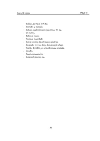 Control de calidad                                            ANEJO IV




        -   Buretas, pipetas y probetas.
        -   Embudos y matraces.
        -   Balanza electrónica con precisión de 0,1 mg.
        -   pH-metros.
        -   Tubos de ensayo
        -   Vasos de precipitado
        -   Estufa isoterma de calefacción eléctrica.
        -   Desecador provisto de un deshidratante eficaz.
        -   Varillas de vidrio con una extremidad aplanada.
        -   Crisoles.
        -   Reactivos necesarios.
        -   Espectrofotómetro, etc.




                                         38
 