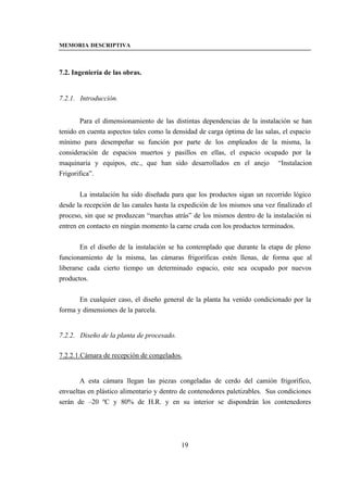 MEMORIA DESCRIPTIVA



7.2. Ingeniería de las obras.


7.2.1. Introducción.


        Para el dimensionamiento de las distintas dependencias de la instalación se han
tenido en cuenta aspectos tales como la densidad de carga óptima de las salas, el espacio
mínimo para desempeñar su función por parte de los empleados de la misma, la
consideración de espacios muertos y pasillos en ellas, el espacio ocupado por la
maquinaria y equipos, etc., que han sido desarrollados en el anejo “Instalacion
Frigorifica”.


       La instalación ha sido diseñada para que los productos sigan un recorrido lógico
desde la recepción de las canales hasta la expedición de los mismos una vez finalizado el
proceso, sin que se produzcan “marchas atrás” de los mismos dentro de la instalación ni
entren en contacto en ningún momento la carne cruda con los productos terminados.


        En el diseño de la instalación se ha contemplado que durante la etapa de pleno
funcionamiento de la misma, las cámaras frigoríficas estén llenas, de forma que al
liberarse cada cierto tiempo un determinado espacio, este sea ocupado por nuevos
productos.


       En cualquier caso, el diseño general de la planta ha venido condicionado por la
forma y dimensiones de la parcela.


7.2.2. Diseño de la planta de procesado.

7.2.2.1.Cámara de recepción de congelados.


       A esta cámara llegan las piezas congeladas de cerdo del camión frigorífico,
envueltas en plástico alimentario y dentro de contenedores paletizables. Sus condiciones
serán de –20 ºC y 80% de H.R. y en su interior se dispondrán los contenedores




                                           19
 