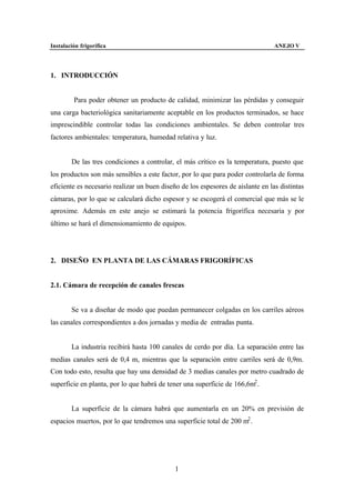 Instalación frigorífica                                                          ANEJO V




1. INTRODUCCIÓN


         Para poder obtener un producto de calidad, minimizar las pérdidas y conseguir
una carga bacteriológica sanitariamente aceptable en los productos terminados, se hace
imprescindible controlar todas las condiciones ambientales. Se deben controlar tres
factores ambientales: temperatura, humedad relativa y luz.


        De las tres condiciones a controlar, el más crítico es la temperatura, puesto que
los productos son más sensibles a este factor, por lo que para poder controlarla de forma
eficiente es necesario realizar un buen diseño de los espesores de aislante en las distintas
cámaras, por lo que se calculará dicho espesor y se escogerá el comercial que más se le
aproxime. Además en este anejo se estimará la potencia frigorífica necesaria y por
último se hará el dimensionamiento de equipos.




2. DISEÑO EN PLANTA DE LAS CÁMARAS FRIGORÍFICAS


2.1. Cámara de recepción de canales frescas


        Se va a diseñar de modo que puedan permanecer colgadas en los carriles aéreos
las canales correspondientes a dos jornadas y media de entradas punta.


        La industria recibirá hasta 100 canales de cerdo por día. La separación entre las
medias canales será de 0,4 m, mientras que la separación entre carriles será de 0,9m.
Con todo esto, resulta que hay una densidad de 3 medias canales por metro cuadrado de
superficie en planta, por lo que habrá de tener una superficie de 166,6m2 .


        La superficie de la cámara habrá que aumentarla en un 20% en previsión de
espacios muertos, por lo que tendremos una superficie total de 200 m2 .




                                             1
 