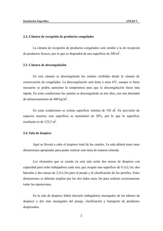 Instalación frigorífica                                                        ANEJO V




2.2. Cámara de recepción de productos congelados


        La cámara de recepción de productos congelados será similar a la de recepción
de productos frescos, por lo que se dispondrá de una superficie de 200 m2 .


2.3. Cámara de descongelación


        En esta cámara se descongelarán las canales recibidas desde la cámara de
conservación de congelados. La descongelación será lenta a unos 6ºC, aunque si fuera
necesario se podría aumentar la temperatura para que la descongelación fuese más
rápida. En estas condiciones las canales se descongelarán en tres días, con una densidad
de almacenamiento de 400 kg/m2 .


                                                                 2
        En estas condiciones se estima superficie mínima de 102 m . En previsión de
espacios muertos esta superficie se aumentará un 20%, por lo que la superficie
resultante es de 122,5 m2 .


2.4. Sala de despiece


        Aquí se llevará a cabo el despiece total de las canales. La sala deberá tener unas
dimensiones apropiadas para poder realizar esta tarea de manera cómoda.


        Los elementos que se usarán en esta sala serán dos mesas de despiece con
capacidad para ocho trabajadores cada una, que ocupan una superficie de 8,1x2,1m, dos
básculas y dos mesas de 2,5x1,5m para el pesaje y la clasificación de los perniles. Estas
dimensiones se deberán ampliar por los dos lados unos 2m para realizar correctamente
todas las operaciones.


        En la sala de despiece habrá dieciséis trabajadores encargados de las labores de
despiece y dos más encargados del pesaje, clasificación y transporte de productos
despiezados.

                                            2
 