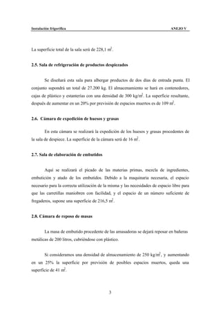 Instalación frigorífica                                                        ANEJO V




La superficie total de la sala será de 228,1 m2 .


2.5. Sala de refrigeración de productos despiezados


        Se diseñará esta sala para albergar productos de dos días de entrada punta. El
conjunto supondrá un total de 27.200 kg. El almacenamiento se hará en contenedores,
cajas de plástico y estanterías con una densidad de 300 kg/m2 . La superficie resultante,
después de aumentar en un 20% por previsión de espacios muertos es de 109 m2 .


2.6. Cámara de expedición de huesos y grasas

        En esta cámara se realizará la expedición de los huesos y grasas procedentes de
la sala de despiece. La superficie de la cámara será de 16 m2 .


2.7. Sala de elaboración de embutidos


        Aquí se realizará el picado de las materias primas, mezcla de ingredientes,
embutición y atado de los embutidos. Debido a la maquinaria necesaria, el espacio
necesario para la correcta utilización de la misma y las necesidades de espacio libre para
que las carretillas maniobren con facilidad, y el espacio de un número suficiente de
fregaderos, supone una superficie de 216,5 m2 .


2.8. Cámara de reposo de masas


        La masa de embutido procedente de las amasadoras se dejará reposar en bañeras
metálicas de 200 litros, cubriéndose con plástico.


        Si consideramos una densidad de almacenamiento de 250 kg/m2 , y aumentando
en un 25% la superficie por previsión de posibles espacios muertos, queda una
superficie de 41 m2 .




                                              3
 