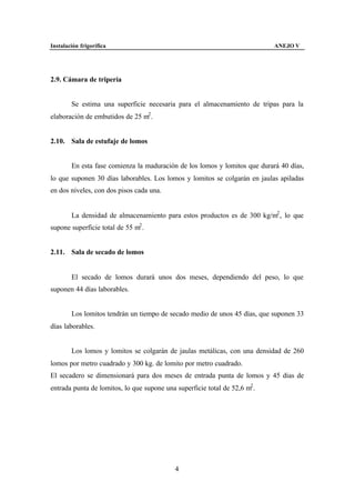 Instalación frigorífica                                                     ANEJO V




2.9. Cámara de tripería


        Se estima una superficie necesaria para el almacenamiento de tripas para la
elaboración de embutidos de 25 m2 .


2.10. Sala de estufaje de lomos


        En esta fase comienza la maduración de los lomos y lomitos que durará 40 días,
lo que suponen 30 días laborables. Los lomos y lomitos se colgarán en jaulas apiladas
en dos niveles, con dos pisos cada una.


        La densidad de almacenamiento para estos productos es de 300 kg/m2 , lo que
supone superficie total de 55 m2 .


2.11. Sala de secado de lomos


        El secado de lomos durará unos dos meses, dependiendo del peso, lo que
suponen 44 días laborables.


        Los lomitos tendrán un tiempo de secado medio de unos 45 días, que suponen 33
días laborables.


        Los lomos y lomitos se colgarán de jaulas metálicas, con una densidad de 260
lomos por metro cuadrado y 300 kg. de lomito por metro cuadrado.
El secadero se dimensionará para dos meses de entrada punta de lomos y 45 días de
entrada punta de lomitos, lo que supone una superficie total de 52,6 m2 .




                                            4
 