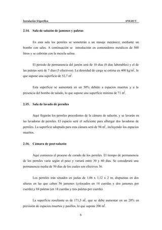 Instalación frigorífica                                                        ANEJO V


2.14. Sala de salazón de jamones y paletas


        En esta sala los perniles se someterán a un masaje mecánico, mediante un
bombo con sales. A continuación se introducirán en contenedores metálicos de 500
litros y se cubrirán con la mezcla salina.


        El periodo de permanencia del jamón será de 10 días (8 días laborables) y el de
las paletas será de 7 días (5 efectivos). La densidad de carga se estima en 400 kg/m2 , lo
que supone una superficie de 52,7 m2 .


        Esta superficie se aumentará en un 50% debido a espacios muertos y a la
presencia del bombo de salado, lo que supone una superficie mínima de 71 m2 .


2.15. Sala de lavado de perniles


        Aquí llegarán los perniles procedentes de la cámara de salazón, y se lavarán en
las lavadoras de perniles. El espacio será el suficiente para albergar dos lavadoras de
perniles. La superficie adoptada para esta cámara será de 94 m2 , incluyendo los espacios
muertos.


2.16. Cámara de post-salazón


        Aquí comienza el proceso de curado de los perniles. El tiempo de permanencia
de los perniles varía según el peso y variará entre 30 y 60 días. Se considerará una
permanencia media de 50 días de los cuales son efectivos 36.


        Los perniles irán situados en jaulas de 1,06 x 1,12 x 2 m, dispuestas en dos
alturas en las que caben 56 jamones (colocados en 14 cuerdas y dos jamones por
cuerda) y 84 paletas (en 14 cuerdas y tres paletas por cuerda).


                                              2
        La superficie resultante es de 171,5 m , que se debe aumentar en un 20% en
previsión de espacios muertos y pasillos, lo que supone 206 m2 .

                                             6
 