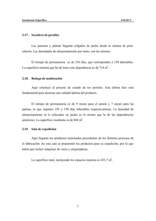 Instalación frigorífica                                                      ANEJO V




2.17. Secadero de perniles


        Los jamones y paletas llegarán colgados de jaulas desde la cámara de post-
salazón. Las densidades de almacenamiento por tanto, son las mismas.


        El tiempo de permanencia es de 210 días, que corresponden a 150 laborables.
La superficie mínima que ha de tener esta dependencia es de 714 m2 .


2.18. Bodega de maduración

        Aquí concluye el proceso de curado de los perniles. Esta última fase será
fundamental para alcanzar una calidad óptima del producto.


        El tiempo de permanencia es de 9 meses para el jamón y 7 meses para las
paletas, lo que suponen 193 y 150 días laborables respectivamente. La densidad de
almacenamiento al ir colocados en jaulas es la misma que la de las dependencias
anteriores. La superficie resultante es de 868 m2 .

2.19. Sala de expedición

        Aquí llegarán los productos terminados procedentes de los distintos procesos de
la fabricación. En esta sala se prepararán los productos para su expedición, por lo que
habrá que incluir máquinas de vacío y etiquetadoras.


        La superficie total, incluyendo los espacios muertos es 431,7 m2 .




                                             7
 